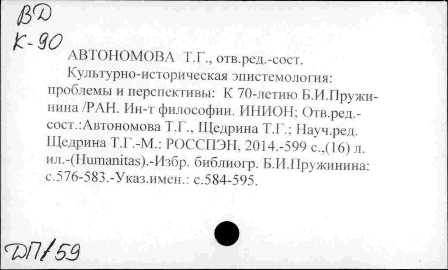 ﻿АВТОНОМОВА Т.Г., отв.ред.-сост.
Культурно-историческая эпистемология: проблемы и перспективы: К 70-летию Б.И.Пружи-нина /РАН. Ин-т философии. ИНИОН; Отв.ред.-сост.:Автономова Т.Г., Щедрина Т.Г.; Науч.ред. Щедрина Т.Г.-М.: РОССПЭН, 2014.-599 с.,( 16) л. ил.-(Нитапйа8).-Избр. библиогр. Б.И.Пружинина: с.576-583.-Указ.имен.: с.584-595.